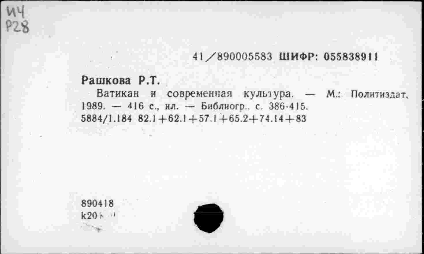 ﻿ич ргя
41/890005583 ШИФР: 055838911
Рашкова Р.Т.
Ватикан и современная культура. — М.: Политиздат, 1989. — 416 с., ил. — Библиогр.. с. 386-415.
5884/1.184 82.1 +62.1+57.1+65.2-4-74.14+83
890418 к20г ■'